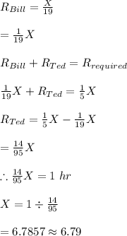 R_{Bill}=\frac{X}{19}\\\\=\frac{1}{19}X\\\\R_{Bill}+R_{Ted}=R_{required}\\\\\frac{1}{19}X+R_{Ted}=\frac{1}{5}X\\\\R_{Ted}=\frac{1}{5}X-\frac{1}{19}X\\\\=\frac{14}{95}X\\\\\therefore \frac{14}{95}X=1\ hr\\\\X=1\div \frac{14}{95}\\\\=6.7857\approx 6.79