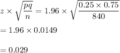 z\times \sqrt\dfrac{pq}{n}}=1.96\times \sqrt{\dfrac{0.25\times 0.75}{840}}\\\\=1.96\times 0.0149\\\\=0.029