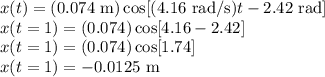 x(t) = (0.074~{\rm m})\cos[(4.16~{\rm rad/s})t - 2.42~{\rm rad}]\\x(t = 1) = (0.074)\cos[4.16 - 2.42]\\x(t = 1) = (0.074)\cos[1.74]\\x(t = 1) = -0.0125~{\rm m}