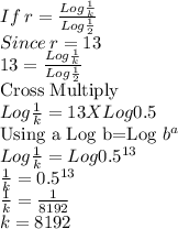 If \: r=\frac{Log\frac{1}{k}}{Log\frac{1}{2}} \\Since\: r=13\\13=\frac{Log\frac{1}{k}}{Log\frac{1}{2}}\\$Cross Multiply$\\Log\frac{1}{k}=13 X Log 0.5\\ $Using a Log b=Log $b^{a}\\Log\frac{1}{k}= Log 0.5^{13}\\\frac{1}{k}=0.5^{13}\\\frac{1}{k}=\frac{1}{8192}\\k=8192