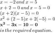 x =  - 2 \: and \: x = 5 \\ x + 2 = 0 \: and \: x - 5 = 0 \\ ( x + 2)(x - 5) = 0 \\  {x}^{2}  + (2 - 5)x + 2( - 5) = 0 \\   \purple { \bold{{x}^{2}  - 3x - 10 = 0}} \\ is \: the \: required \: equation.