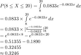 P(8\leq X\leq20)=\int\limits^{20}_{8}{0.0833e^{-0.0833x}}\, dx\\=0.0833\times \int\limits^{20}_{8}{e^{-0.0833x}}\, dx\\=0.0833\times |\frac{e^{-0.0833x}}{-0.0833}|^{20}_{8}\\=e^{0.0833\times 8}-e^{0.0833\times 20}\\=0.51355-0.1890\\=0.32455\\\approx0.3246