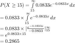 P(X\geq15)=\int\limits^{\infty}_{15}{0.0833e^{-0.0833x}}\, dx\\=0.0833\times \int\limits^{\infty}_{15}{e^{-0.0833x}}\, dx\\=0.0833\times |\frac{e^{-0.0833x}}{-0.0833}|^{\infty}_{15}\\=e^{0.0833\times 15}\\=0.2865