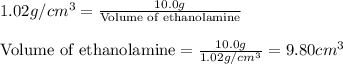 1.02g/cm^3=\frac{10.0g}{\text{Volume of ethanolamine}}\\\\{\text{Volume of ethanolamine}=\frac{10.0g}{1.02g/cm^3}=9.80cm^3