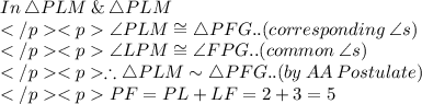 In\: \triangle PLM \: \&\: \triangle PLM\\\angle PLM \cong\triangle PFG.. (corresponding \:\angle s) \\\angle LPM \cong \angle FPG.. (common \: \angle s) \\\therefore \triangle PLM\sim\triangle PFG.. (by\: AA\:Postulate) \\PF = PL + LF = 2 + 3 = 5