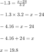 -1.3=\frac{x-24}{3.2} \\\\ -1.3 \times 3.2 =x-24\\\\ -4.16=x-24\\\\ -4.16+24=x\\\\ x=19.8\\