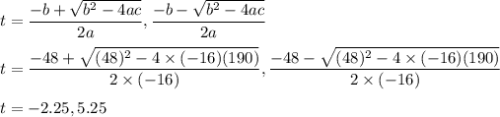 t=\dfrac{-b+\sqrt{b^{2}-4ac } }{2a},\dfrac{-b-\sqrt{b^{2}-4ac } }{2a}\\\\t=\dfrac{-48+\sqrt{(48)^{2}-4\times (-16)(190) } }{2\times (-16)},\dfrac{-48-\sqrt{(48)^{2}-4\times (-16)(190) } }{2\times (-16)}\\\\t=-2.25, 5.25
