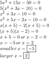 5 {x}^{2}  + 15x - 50 = 0 \\ 5( {x}^{2}  + 3x - 10) = 0 \\ {x}^{2}  + 3x - 10 = 0  \\  {x}^{2}  + 5x - 2x - 10 = 0 \\ x(x + 5) - 2(x + 5) = 0 \\ (x + 5)(x - 2) = 0 \\ x + 5 = 0 \: or \: x - 2 = 0 \\ x =  - 5 \:or \: x = 2 \\ smaller \: x =  \boxed  { - 5} \\ larger \: x =  \boxed 2