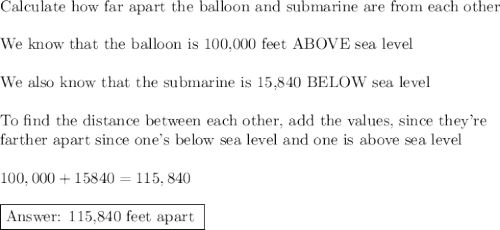 \text{Calculate how far apart the balloon and submarine are from each other}\\\\\text{We know that the balloon is 100,000 feet ABOVE sea level}\\\\\text{We also know that the submarine is 15,840 BELOW sea level}\\\\\text{To find the distance between each other, add the values, since they're}\\\text{farther apart since one's below sea level and one is above sea level}\\\\100,000+15840=115,840\\\\\boxed{\text{ 115,840 feet apart }}