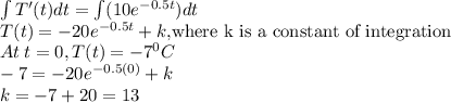 \int T'(t) dt=\int (10e^{-0.5t})dt\\T(t)=-20e^{-0.5t}+k, $where k is a constant of integration$\\At \:t=0, T(t)=-7^0C\\-7=-20e^{-0.5(0)}+k\\k=-7+20=13