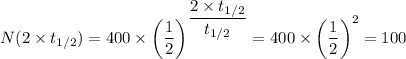 N(2 \times t_{1/2}) = 400 \times  \left (\dfrac{1}{2} \right )^{\dfrac{2 \times t_{1/2}}{t_{1/2}}} = 400 \times  \left (\dfrac{1}{2} \right )^2 = 100
