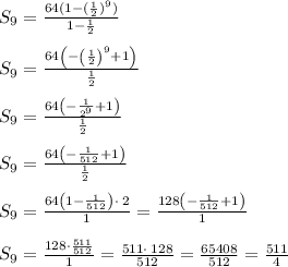 S_9=\frac{64(1-(\frac{1}{2})^9)}{1-\frac{1}{2}}\\\\S_9=\frac{64\left(-\left(\frac{1}{2}\right)^9+1\right)}{\frac{1}{2}}\\\\S_9=\frac{64\left(-\frac{1}{2^9}+1\right)}{\frac{1}{2}}\\\\S_9=\frac{64\left(-\frac{1}{512}+1\right)}{\frac{1}{2}}\\\\S_9=\frac{64\left(1-\frac{1}{512}\right)\cdot \:2}{1}=\frac{128\left(-\frac{1}{512}+1\right)}{1}\\\\S_9=\frac{128\cdot \frac{511}{512}}{1}=\frac{511\cdot \:128}{512}=\frac{65408}{512}=\frac{511}{4}