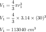 V_1=\dfrac{4}{3}\pi r_1^3\\\\V_1=\dfrac{4}{3}\times 3.14\times (30)^3\\\\V_1=113040\ cm^3