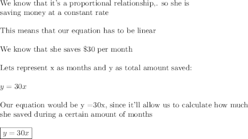 \text{We know that it's a proportional relationship,. so she is }\\\text{saving money at a constant rate}\\\\\text{This means that our equation has to be linear}\\\\\text{We know that she saves \$30 per month}\\\\\text{Lets represent x as months and y as total amount saved:}\\\\y=30x\\\\\text{Our equation would be y =30x, since it'll allow us to calculate how much}\\\text{she saved during a certain amount of months}\\\\\boxed{y=30x}