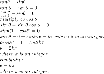 tan \theta=sin \theta\\tan~ \theta-sin~ \theta=0\\\frac{sin ~\theta}{cos~\theta} -sin\theta=0\\multiply ~by~cos~\theta\\sin ~\theta-sin~\theta~cos~\theta=0\\sin \theta(1-cos \theta)=0\\sin~\theta=0=sin k\pi \theta=k \pi ,where~k~is~an~integer.\\or cos\theta=1=cos 2k\pi \\\theta=2k\pi \\where~k~ is~an ~integer.\\combining\\\theta=k\pi \\where~k~is~an~integer.