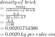 density \: of \: brick  \\ =  \frac{mass}{volume \: of \: brick}  \\  =  \frac{2.3}{20 \times 10 \times 5.7}  \\  = \frac{2.3}{1140}  \\  = 0.00201754386 \\  = 0.0020 \: kg \: per \: cubic \: cm
