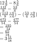 12 \frac{4}{9}  - 8 \frac{5}{6}  \\  \frac{112}{9}  -  \frac{53}{6}  \\  ( \frac{112}{9}  \frac{ \times6 }{ \times6 } ) - ( \frac{53}{6}  \frac{ \times 9}{ \times 9} ) \\  \frac{672}{54}  -  \frac{477}{54}  \\  =  \frac{195}{54}  \\  =  \frac{65}{18}  \\  = 3 \frac{11}{18}