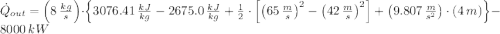 \dot Q_{out} = \left(8\,\frac{kg}{s} \right)\cdot \left\{3076.41\,\frac{kJ}{kg}-2675.0\,\frac{kJ}{kg}+\frac{1}{2}\cdot \left[\left(65\,\frac{m}{s} \right)^{2}-\left(42\,\frac{m}{s} \right)^{2}\right] + \left(9.807\,\frac{m}{s^{2}} \right)\cdot (4\,m) \right\} - 8000\,kW