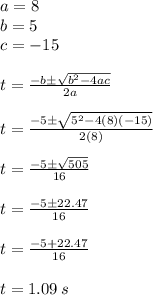 a = 8\\b = 5\\c = -15\\\\t = \frac{-b \pm \sqrt{b^{2}-4ac}}{2a} \\\\t = \frac{-5 \pm \sqrt{5^{2}-4(8)(-15)}}{2(8)} \\\\t = \frac{-5 \pm \sqrt{505}}{16} \\\\t = \frac{-5 \pm 22.47}{16} \\\\t = \frac{-5 + 22.47}{16} \\\\t = 1.09 \: s
