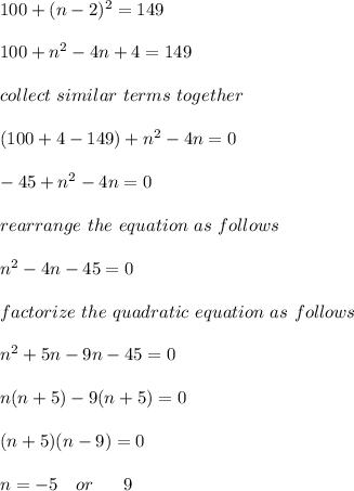100 + (n-2)^2 = 149\\\\100 + n^2 - 4n+ 4 = 149\\\\collect \ similar \ terms \ together\\\\(100 + 4 -149) + n^2-4n = 0\\\\-45 + n^2 -4n = 0\\\\rearrange \ the \ equation \ as \ follows\\\\n^2 - 4n - 45= 0\\\\factorize \ the \ quadratic \ equation \ as \ follows\\\\n^2 +5n -9n -45=0\\\\n(n+5) -9(n + 5) =0\\\\(n+5)(n-9)=0\\\\n = -5 \ \ \ or \ \ \ \ \ 9