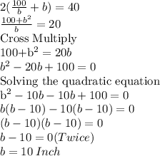 2(\frac{100}{b}+b)=40\\\frac{100+b^2}{b}=20\\$Cross Multiply\\100+b^2=20b\\b^2-20b+100=0\\$Solving the quadratic equation \\b^2-10b-10b+100=0\\b(b-10)-10(b-10)=0\\(b-10)(b-10)=0\\b-10=0 (Twice)\\b=10 \:Inch