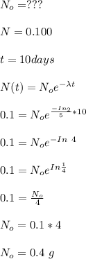 N_o= ??? \\ \\ N = 0.1 00 \\ \\  t = 10 days  \\ \\ N(t)= N_oe^{-\lambda  t}\\ \\0.1 = N_oe^{\frac{-In_2}{5} *10} \\ \\0.1 = N_oe^{ - In \ 4} \\ \\ 0.1 = N_oe^{  In \frac{1}{ 4}} \\ \\ 0.1 = \frac{N_o}{4}  \\ \\ N_o = 0.1*4 \\ \\ N_o = 0.4 \ g