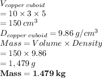 V_{copper\:cuboid}   \\ = 10 \times 3 \times 5 \\  = 150 \:  {cm}^{3}  \\ D_{copper\:cuboid} = 9.86 \: g/cm^3  \\ Mass = Volume  \times Density  \\  = 150 \times 9.86 \\  = 1,479  \: g\\ \purple { \bold{ Mass = 1.479 \: kg}}