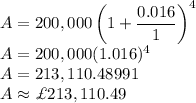 A=200,000\left(1+\dfrac {0.016}{1}\right )^4\\A=200,000(1.016)^4\\A=213,110.48991\\A\approx \£ 213,110.49