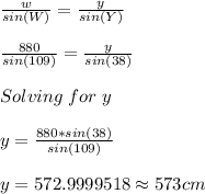 \frac{w}{sin(W)} =\frac{y}{sin(Y)}\\\\\frac{880}{sin(109)} =\frac{y}{sin(38)}\\\\Solving\hspace{3}for\hspace{3}y\\\\y=\frac{880*sin(38)}{sin(109)} \\\\y=572.9999518\approx 573 cm
