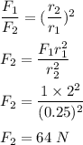 \dfrac{F_1}{F_2}=(\dfrac{r_2}{r_1})^2\\\\F_2=\dfrac{F_1r_1^2}{r_2^2}\\\\F_2=\dfrac{1\times 2^2}{(0.25)^2}\\\\F_2=64\ N