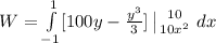 W = \int\limits^{1}_{-1}    [100y - \frac{y^3}{3} ]  \left | 10} \atop {10x^2}} \right. {dx  } \,