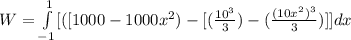 W = \int\limits^{1}_{-1}   [([1000 - 1000x^2 ) - [ (\frac{10^3}{3}) - (\frac{(10x^2)^3}{3} ) ]] {dx  } \,