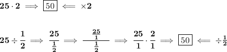 \bf 25\cdot 2\implies \boxed{50}\impliedby \times 2&#10;\\\\\\&#10;25\div \cfrac{1}{2}\implies \cfrac{25}{\frac{1}{2}}\implies \cfrac{\quad \frac{25}{1}\quad }{\frac{1}{2}}\implies \cfrac{25}{1}\cdot \cfrac{2}{1}\implies \boxed{50}\impliedby \div \frac{1}{2}
