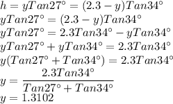 h=yTan 27^\circ =(2.3-y)Tan 34^\circ\\yTan 27^\circ =(2.3-y)Tan 34^\circ\\yTan 27^\circ =2.3Tan 34^\circ-yTan 34^\circ\\yTan 27^\circ +yTan 34^\circ=2.3Tan 34^\circ\\y(Tan 27^\circ+Tan 34^\circ)=2.3Tan 34^\circ\\y=\dfrac{2.3Tan 34^\circ}{Tan 27^\circ+Tan 34^\circ} \\y=1.3102