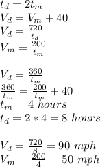 t_d = 2t_m\\V_d = V_m+40\\V_d = \frac{720}{t_d}\\V_m = \frac{200}{t_m}\\\\V_d = \frac{360}{t_m}\\ \frac{360}{t_m}=\frac{200}{t_m}+40\\t_m = 4\ hours\\t_d=2*4 = 8\ hours\\\\V_d = \frac{720}{8}=90\ mph\\V_m = \frac{200}{4}=50\ mph\\