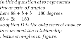 in \: third \: question \: also \: represents \:  \\ linear \: pair \: of \: angles \\ here \: 88 + b + b = 180 \: degrees \\ 88 + 2b = 180  \\ so \: option \: D \: is \: the \: only \: correct \: answer \:  \\ to \: represent \: the \: relationship \  \\ : between \: angles \: in \: figure.