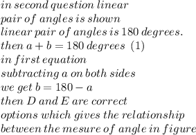 in \: second \: question \: linear \ \\ pair \: of \: angles \: is \: shown \\ linear \: pair \: of \:   angles \: is \: 180 \: degrees. \\ then \: a + b = 180 \: degrees \: \: (1) \\ in \: first \: equation \:  \\ subtracting \: a \: on \: bot h\:  sides \\ we \: get \: b = 180 - a \\ then \: D \: and \: E \: are \: correct \: \\  options \: which \: gives \: the \: relationship \:  \\ between \: the \: mesure \: of \: angle \: in \: figure