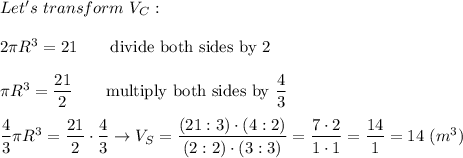 Let's\ transform\ V_C:\\\\2\pi R^3=21\qquad\text{divide both sides by 2}\\\\\pi R^3=\dfrac{21}{2}\qquad\text{multiply both sides by}\ \dfrac{4}{3}\\\\\dfrac{4}{3}\pi R^3=\dfrac{21}{2}\cdot\dfrac{4}{3}\to V_S=\dfrac{(21:3)\cdot(4:2)}{(2:2)\cdot(3:3)}=\dfrac{7\cdot2}{1\cdot1}=\dfrac{14}{1}=14\ (m^3)
