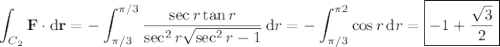 \displaystyle\int_{C_2}\mathbf F\cdot\mathrm d\mathbf r=-\int_{\pi/3}^{\pi/3}\frac{\sec r\tan r}{\sec^2r\sqrt{\sec^2r-1}}\,\mathrm dr=-\int_{\pi/3}^{\pi2}\cos r\,\mathrm dr=\boxed{-1+\frac{\sqrt3}2}