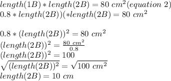 length (1B)*length (2B)=80\ cm^{2} (equation\ 2)\\\(0.8*length(2B)) (*length (2B)=80\ cm^{2} \\\\0.8*(length (2B))^{2} =80\ cm^{2}\\(length (2B))^{2} =\frac{80\ cm^{2}}{0.8} \\(length (2B))^{2}=100\\\sqrt{(length (2B))^{2}}=\sqrt{100\ cm^{2}} \\ length (2B)=10\ cm