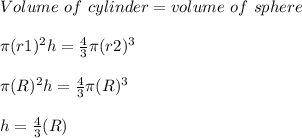 Volume\ of\ cylinder = volume\ of\ sphere\\\\ \pi (r1)^2h =\frac{4}{3} \pi (r2)^3\\\\\pi (R)^2h =\frac{4}{3} \pi (R)^3\\\\ h=\frac{4}{3}  (R)