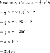 Voume \: of \: the \: cone =  \frac{1}{3}  \pi {r}^{2} h \\  \\  \:  \:  \:  \:  \:  \:  \:  \:  \:  \:  \:  \:  \:  \:  \:  \:  \:  \:  \:  \:  \:  \:  \:  \:  \:  \:  \:  \:  \:  \:  \:  \:  \:  \:  \:  \:  \:  \:  \:  \:  \:  \:  \:  \:  \:  \:   =  \frac{1}{3}  \times \pi \times  {(5)}^{2}  \times 12\\  \\  \:  \:  \:  \:  \:  \:  \:  \:  \:  \:  \:  \:  \:  \:  \:  \:  \:  \:  \:  \:  \:  \:  \:  \:  \:  \:  \:  \:  \:  \:  \:  \:  \:  \:  \:  \:  \:  \:  \:  \:  \:  \:  \:  \:  \:  \:   =   \frac{1}{3}    \times \pi \times 25 \times 12\\  \\  \:  \:  \:  \:  \:  \:  \:  \:  \:  \:  \:  \:  \:  \:  \:  \:  \:  \:  \:  \:  \:  \:  \:  \:  \:  \:  \:  \:  \:  \:  \:  \:  \:  \:  \:  \:  \:  \:  \:  \:  \:  \:  \:  \:  \:  \:   =   \frac{1}{3}  \times \pi \times 300 \\  \\  \:  \:  \:  \:  \:  \:  \:  \:  \:  \:  \:  \:  \:  \:  \:  \:  \:  \:  \:  \:  \:  \:  \:  \:  \:  \:  \:  \:  \:  \:  \:  \:  \:  \:  \:  \:  \:  \:  \:  \:  \:  \:  \:  \:  \:  \:   =  \pi \times 100\\  \\  \:  \:  \:  \:  \:  \:  \:  \:  \:  \:  \:  \:  \:  \:  \:  \:  \:  \:  \:  \:  \:  \:  \:  \:  \:  \:  \:  \:  \:  \:  \:  \:  \:  \:  \:  \:  \:  \:  \:  \:  \:  \:  \:  \:  \:  \:   =  314 \:  {in}^{3}