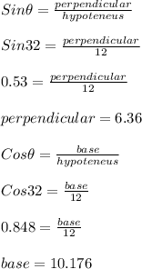 Sin \theta=\frac{perpendicular}{hypoteneus}\\\\Sin 32=\frac{perpendicular}{12}\\\\ 0.53 =  \frac{perpendicular}{12}\\\\ perpendicular =6.36\\\\ Cos \theta=\frac{base}{hypoteneus}\\\\Cos 32=\frac{base}{12}\\\\ 0.848 =  \frac{base}{12}\\\\ base = 10.176