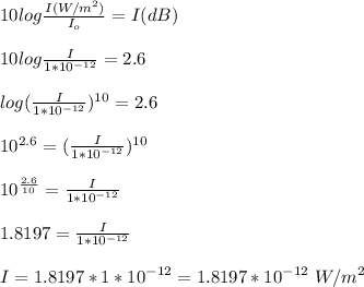 10log\frac{I (W/m^2)}{I_o} = I (dB)\\\\10log\frac{I }{1*10^{-12}} = 2.6\\\\log(\frac{I }{1*10^{-12}})^{10} = 2.6\\\\10^{2.6} = (\frac{I }{1*10^{-12}})^{10} \\\\10^{\frac{2.6}{10}} = \frac{I }{1*10^{-12}}\\\\1.8197 = \frac{I }{1*10^{-12}}\\\\I = 1.8197 *1*10^{-12} = 1.8197 *10^{-12} \ W/m^2