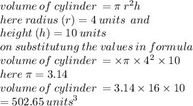 volume \: of \: cylinder \:  = \pi \:  {r}^2h \\  here \: radius \: (r) = 4 \: units \:  \: and \\ height \: (h) = 10 \: units \\ on \: substitutung \: the \: values \: in \: formula \\ volume \: of \: cylinder \: =  \times \pi \times  {4}^{2}  \times 10 \\ here \: \pi = 3.14 \\ volume \: of \: cylinder \: =   3.14 \times 16 \times 10 \\  = 502.65 \:  {units}^{3}