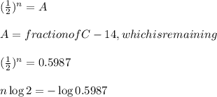(\frac{1}{2})^n= A\\\\A=  fraction of C-14, which is remaining \\\\(\frac{1}{2})^n= 0.5987 \\\\ n \log 2 = - \log 0.5987\\\\