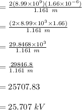 =\frac{ 2 (8.99\times 10^9)(1.66\times 10^{-6})}{1.161\ m}\\\\ =\frac{(2 \times 8.99\times 10^3 \times 1.66)}{1.161\ m}\\\\=\frac{29.8468 \times  10^3 }{1.161\ m}\\\\=\frac{29846.8}{1.161\ m}\\\\= 25707.83\\\\ = 25.707\ kV