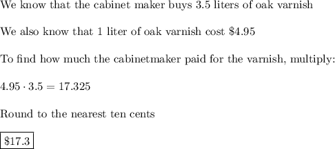 \text{We know that the cabinet maker buys 3.5 liters of oak varnish}\\\\\text{We also know that 1 liter of oak varnish cost \$4.95}\\\\\text{To find how much the cabinetmaker paid for the varnish, multiply:}\\\\4.95\cdot3.5=17.325\\\\\text{Round to the nearest ten cents}\\\\\boxed{\$17.3}