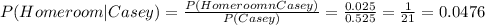 P(Homeroom|Casey)= \frac{P(HomeroomnCasey)}{P(Casey)}= \frac{0.025}{0.525} = \frac{1}{21}= 0.0476