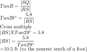 Tan R=\dfrac{|SQ|}{|RS|} \\Tan 29^\circ=\dfrac{5.8}{|RS|}\\$Cross multiply$\\|RS|XTan 29^\circ=5.8\\|RS|=\dfrac{5.8}{Tan 29^\circ}\\$=10.5 ft (to the nearest tenth of a foot)